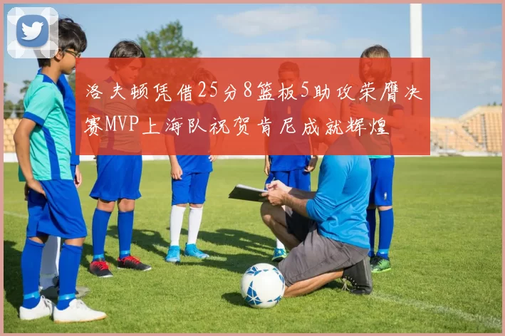 洛夫顿凭借25分8篮板5助攻荣膺决赛MVP上海队祝贺肯尼成就辉煌