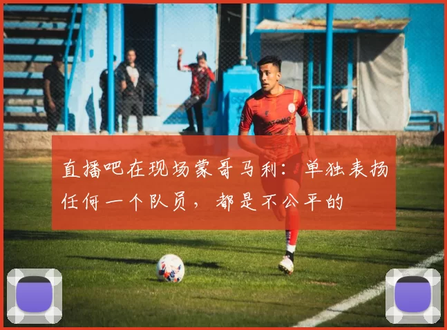 直播吧在现场蒙哥马利：单独表扬任何一个队员，都是不公平的