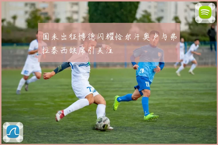 国米出征博德闪耀恰尔汗奥卢与弗拉泰西缺席引关注