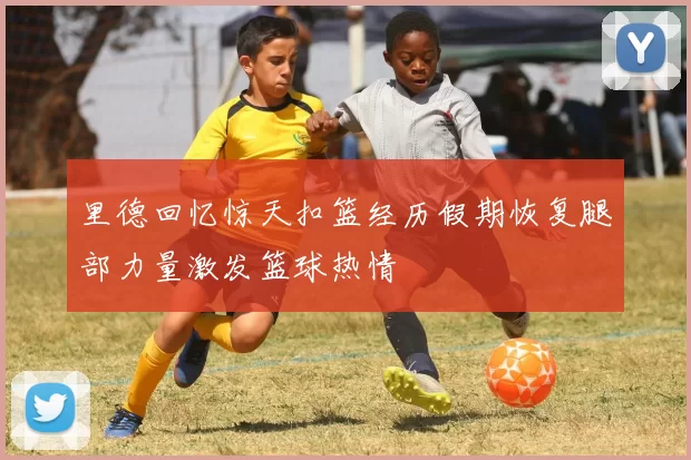 里德回忆惊天扣篮经历假期恢复腿部力量激发篮球热情