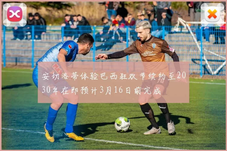 安切洛蒂体验巴西狂欢节续约至2030年在即预计3月16日前完成