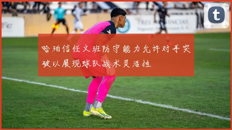 哈珀信任文班防守能力允许对手突破以展现球队战术灵活性