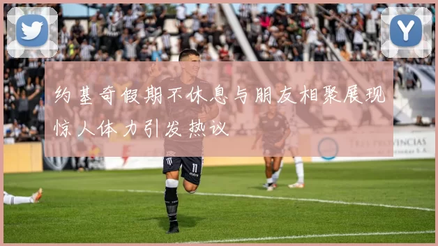 约基奇假期不休息与朋友相聚展现惊人体力引发热议