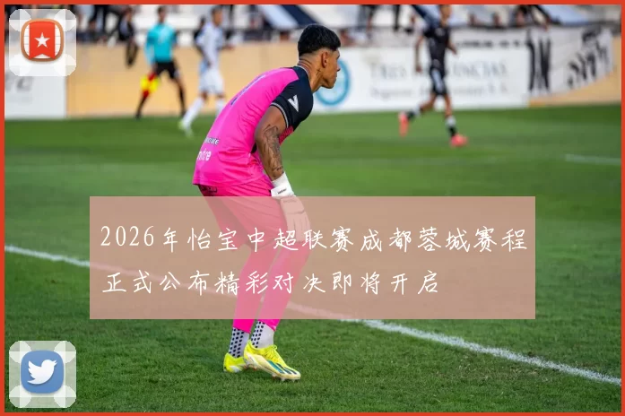 2026年怡宝中超联赛成都蓉城赛程正式公布精彩对决即将开启