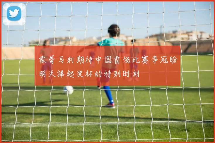 蒙哥马利期待中国首场比赛争冠盼明天捧起奖杯的特别时刻