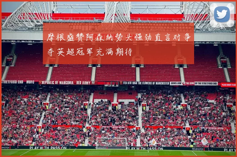 摩根盛赞阿森纳势头强劲直言对争夺英超冠军充满期待