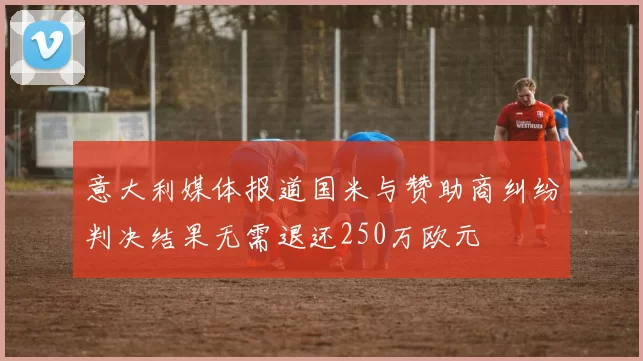 意大利媒体报道国米与赞助商纠纷判决结果无需退还250万欧元