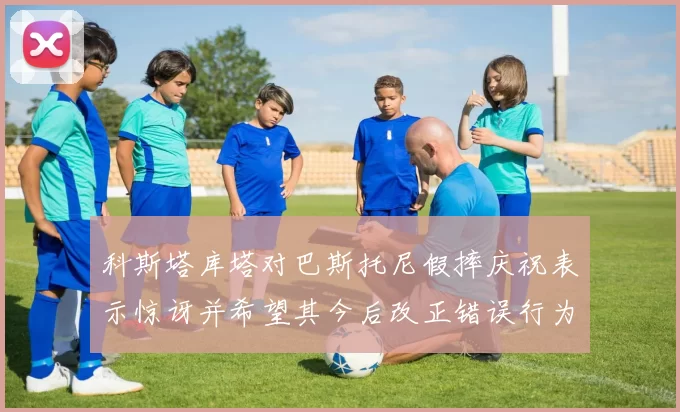 科斯塔库塔对巴斯托尼假摔庆祝表示惊讶并希望其今后改正错误行为