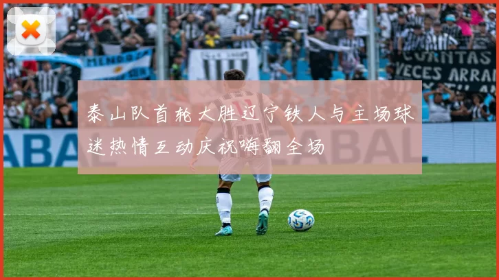 泰山队首轮大胜辽宁铁人与主场球迷热情互动庆祝嗨翻全场