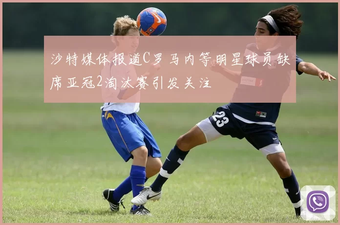 沙特媒体报道C罗马内等明星球员缺席亚冠2淘汰赛引发关注