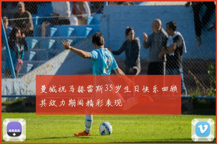 曼城祝马赫雷斯35岁生日快乐回顾其效力期间精彩表现