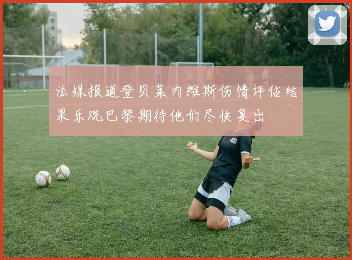 法媒报道登贝莱内维斯伤情评估结果乐观巴黎期待他们尽快复出