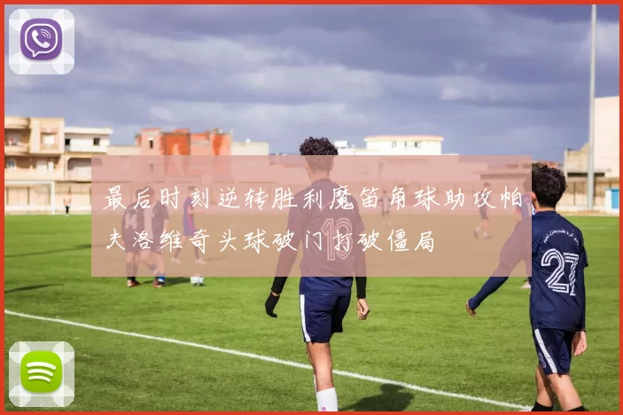 最后时刻逆转胜利魔笛角球助攻帕夫洛维奇头球破门打破僵局