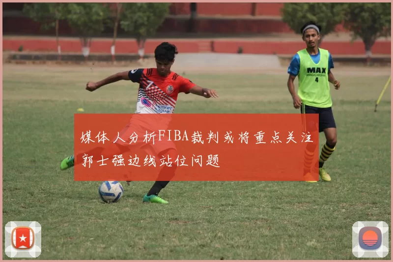 媒体人分析FIBA裁判或将重点关注郭士强边线站位问题
